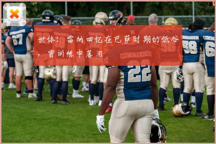 世体：雷纳回忆在巴萨时期的低谷，曾训练中落泪