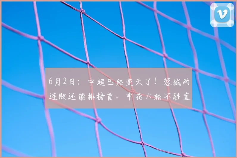 6月2日：中超已经变天了！蓉城两连败还能排榜首，申花六轮不胜直接塌房，如何看？_比赛_成都_积分榜