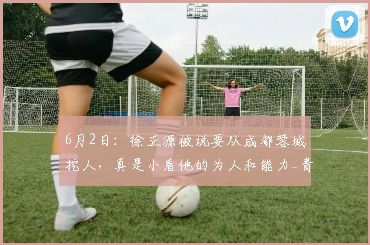 6月2日：徐正源被说要从成都蓉城挖人，真是小看他的为人和能力_青训_中超_未来