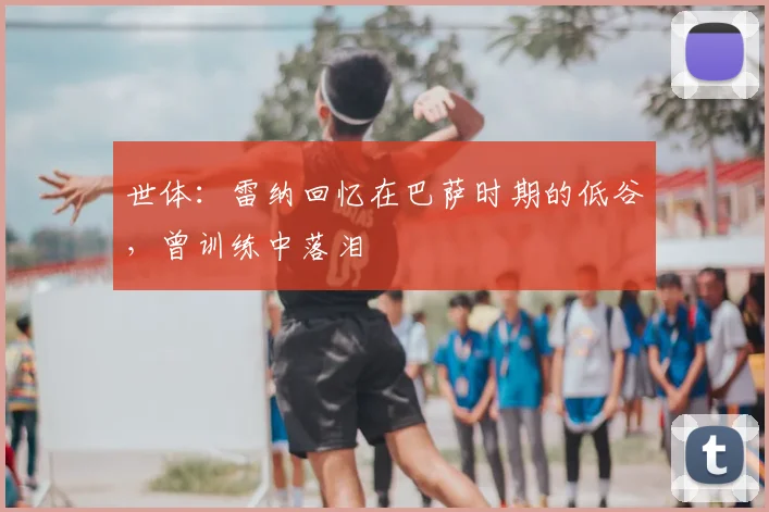 世体:雷纳回忆在巴萨时期的低谷,曾训练中落泪