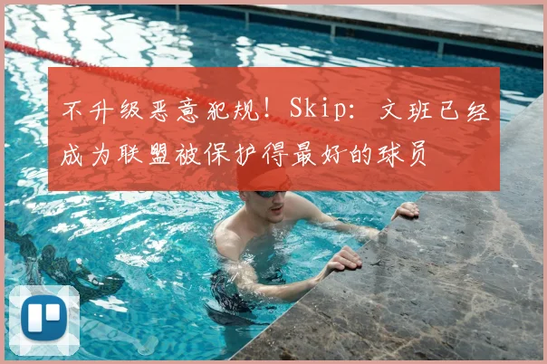 不升级恶意犯规!Skip:文班已经成为联盟被保护得最好的球员
