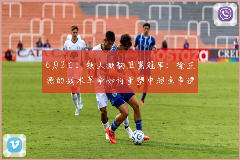 6月2日：铁人掀翻卫冕冠军：徐正源的战术革命如何重塑中超竞争逻辑的？_海港_体系_菲尼奥