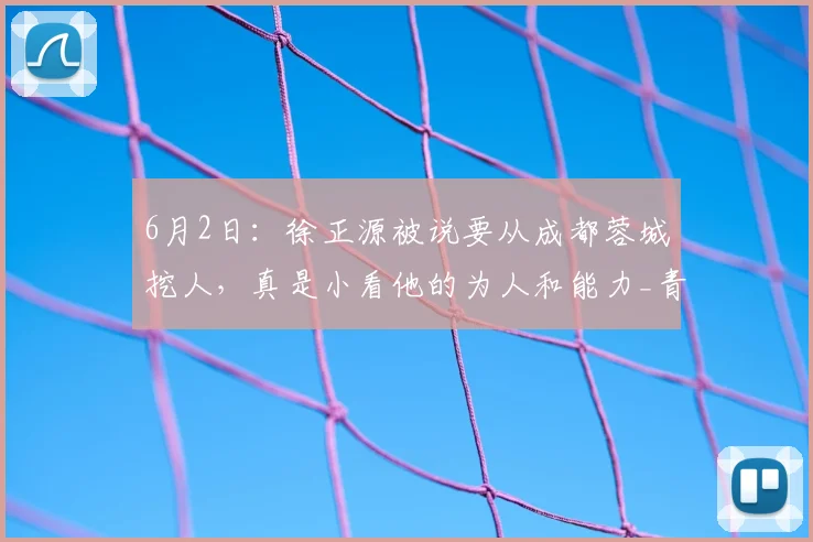 6月2日：徐正源被说要从成都蓉城挖人，真是小看他的为人和能力_青训_中超_未来
