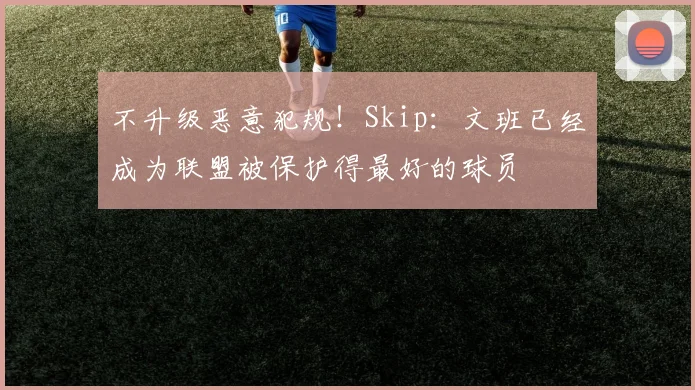 不升级恶意犯规！Skip：文班已经成为联盟被保护得最好的球员