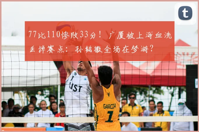77比110惨败33分!广厦被上海血洗丢掉赛点:孙铭徽全场在梦游?