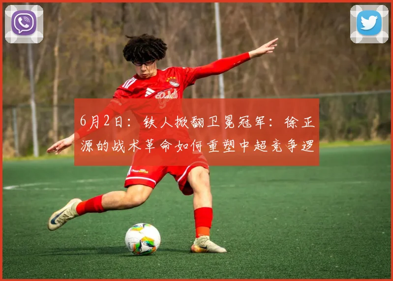 6月2日：铁人掀翻卫冕冠军：徐正源的战术革命如何重塑中超竞争逻辑的？_海港_体系_菲尼奥